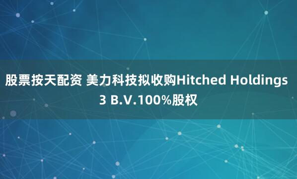 股票按天配资 美力科技拟收购Hitched Holdings 3 B.V.100%股权
