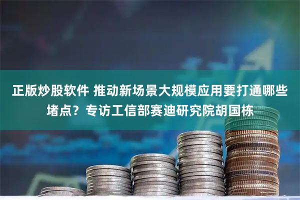 正版炒股软件 推动新场景大规模应用要打通哪些堵点？专访工信部赛迪研究院胡国栋