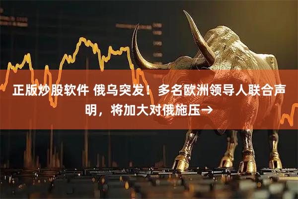 正版炒股软件 俄乌突发！多名欧洲领导人联合声明，将加大对俄施压→