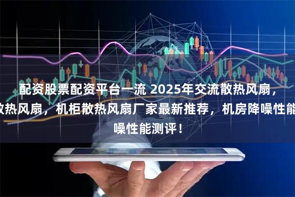 配资股票配资平台一流 2025年交流散热风扇，小型散热风扇，机柜散热风扇厂家最新推荐，机房降噪性能测评！