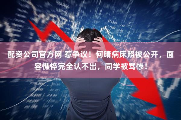 配资公司官方网 惹争议！何晴病床照被公开，面容憔悴完全认不出，同学被骂惨！