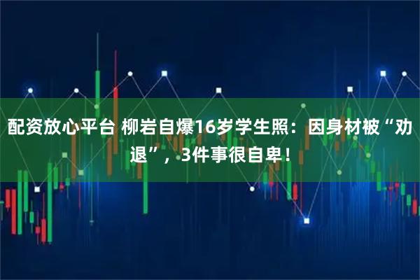 配资放心平台 柳岩自爆16岁学生照：因身材被“劝退”，3件事很自卑！