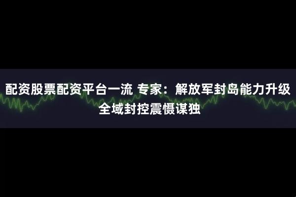 配资股票配资平台一流 专家：解放军封岛能力升级 全域封控震慑谋独