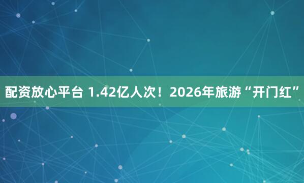 配资放心平台 1.42亿人次！2026年旅游“开门红”