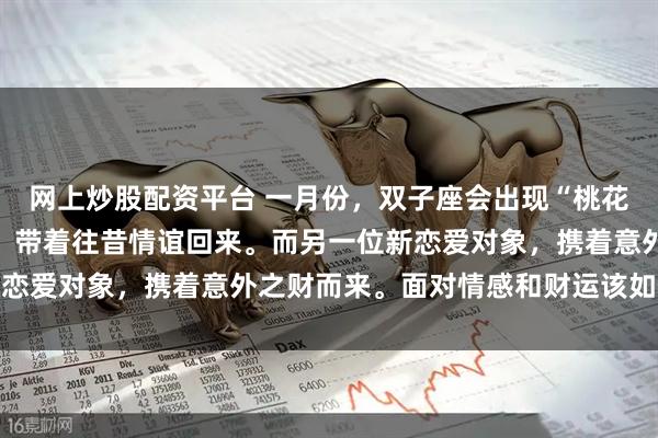 网上炒股配资平台 一月份，双子座会出现“桃花逆袭”有位曾经的恋人，带着往昔情谊回来。而另一位新恋爱对象，携着意外之财而来。面对情感和财运该如何抉择