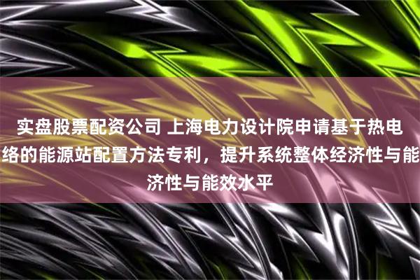 实盘股票配资公司 上海电力设计院申请基于热电耦合网络的能源站配置方法专利，提升系统整体经济性与能效水平