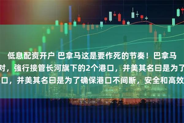 低息配资开户 巴拿马这是要作死的节奏！巴拿马政府不理中国的強烈反对，強行接管长河旗下的2个港口，并美其名曰是为了确保港口不间断，安全和高效运营