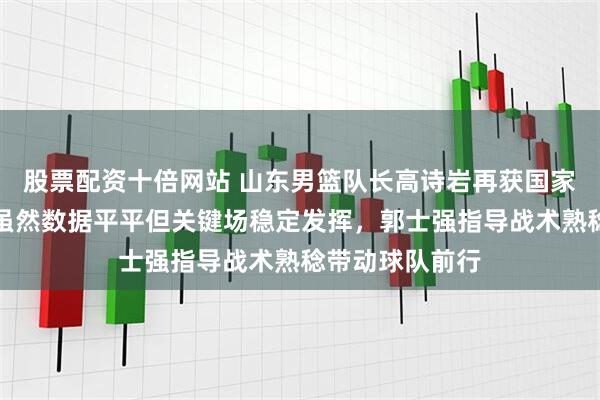 股票配资十倍网站 山东男篮队长高诗岩再获国家队入选资格，虽然数据平平但关键场稳定发挥，郭士强指导战术熟稔带动球队前行