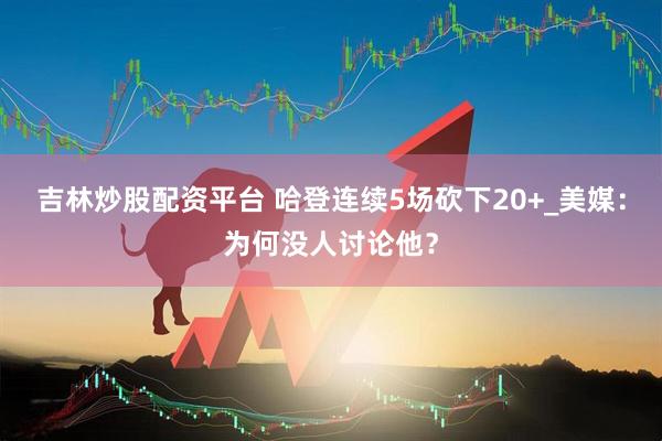 吉林炒股配资平台 哈登连续5场砍下20+_美媒：为何没人讨论他？