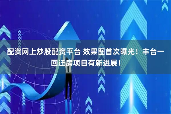 配资网上炒股配资平台 效果图首次曝光！丰台一回迁房项目有新进展！