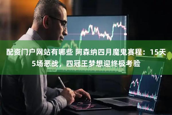 配资门户网站有哪些 阿森纳四月魔鬼赛程：15天5场恶战，四冠王梦想迎终极考验