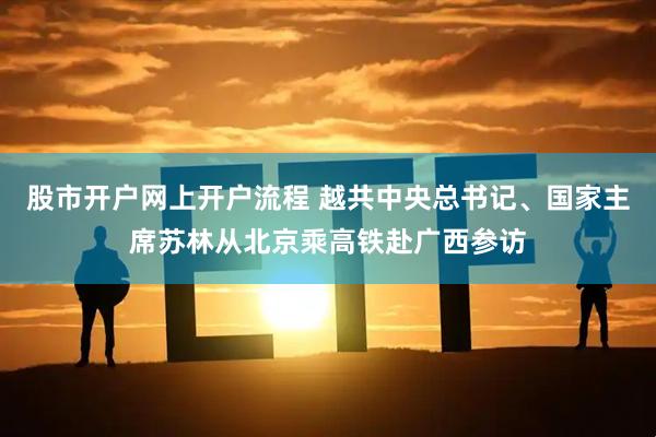 股市开户网上开户流程 越共中央总书记、国家主席苏林从北京乘高铁赴广西参访