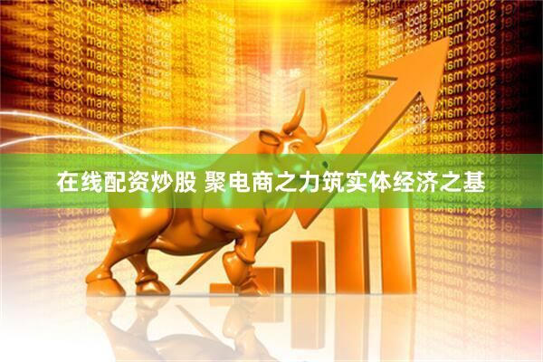 在线配资炒股 聚电商之力筑实体经济之基